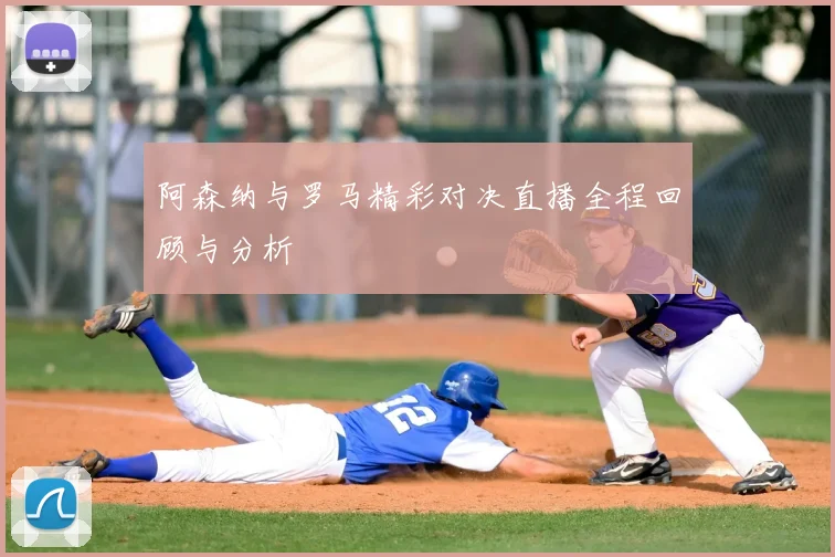 阿森纳与罗马精彩对决直播全程回顾与分析