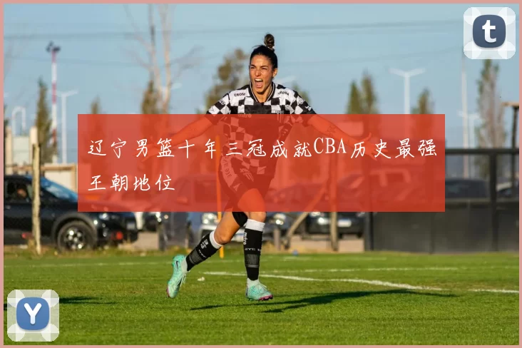 辽宁男篮十年三冠成就CBA历史最强王朝地位