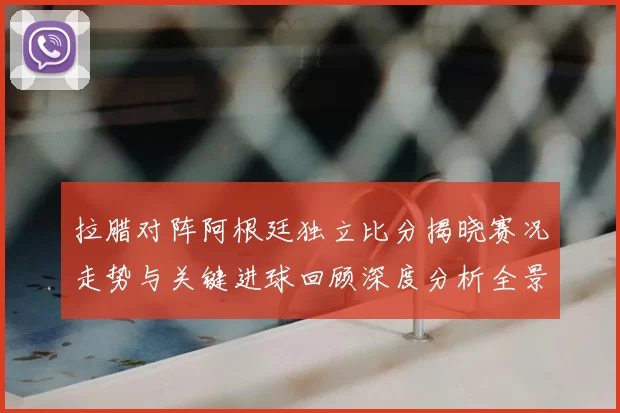 拉腊对阵阿根廷独立比分揭晓赛况走势与关键进球回顾深度分析全景解读