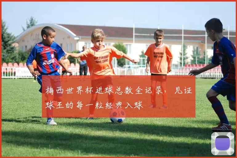 梅西世界杯进球总数全记录，见证球王的每一粒经典入球