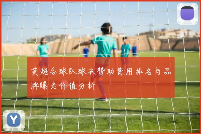 英超各球队球衣赞助费用排名与品牌曝光价值分析