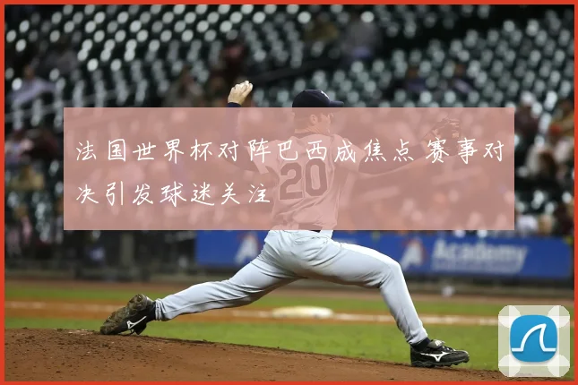 法国世界杯对阵巴西成焦点 赛事对决引发球迷关注