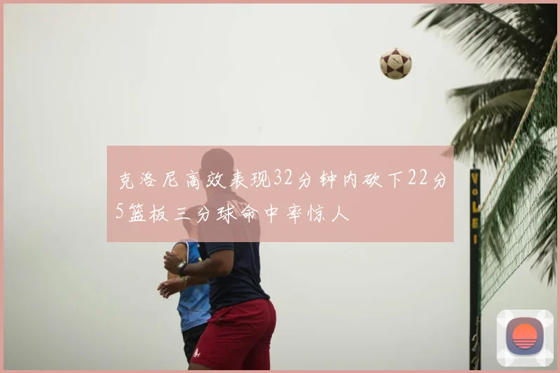 克洛尼高效表现32分钟内砍下22分5篮板三分球命中率惊人