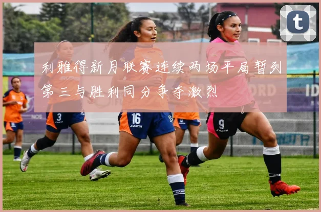 利雅得新月联赛连续两场平局暂列第三与胜利同分争夺激烈