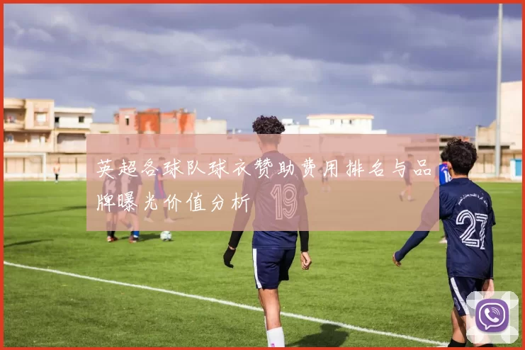 英超各球队球衣赞助费用排名与品牌曝光价值分析