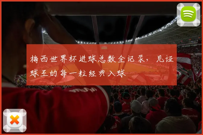 梅西世界杯进球总数全记录，见证球王的每一粒经典入球