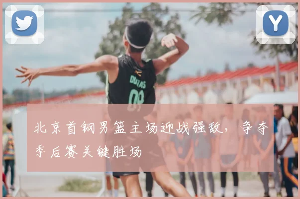 北京首钢男篮主场迎战强敌，争夺季后赛关键胜场