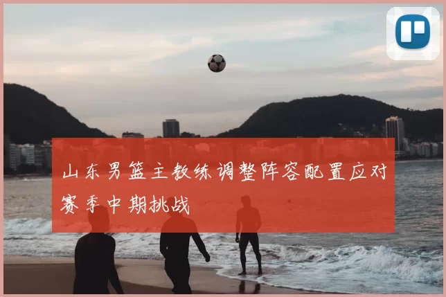 山东男篮主教练调整阵容配置应对赛季中期挑战