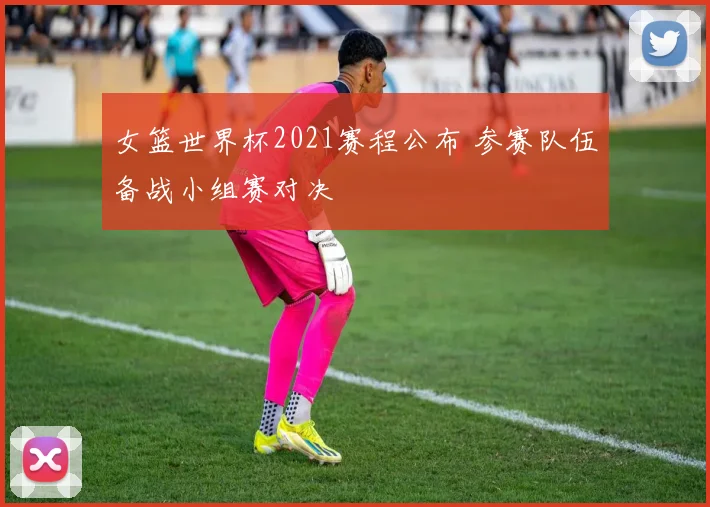 女篮世界杯2021赛程公布 参赛队伍备战小组赛对决