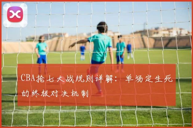 CBA抢七大战规则详解：单场定生死的终极对决机制