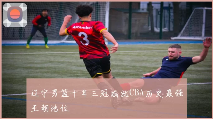 辽宁男篮十年三冠成就CBA历史最强王朝地位