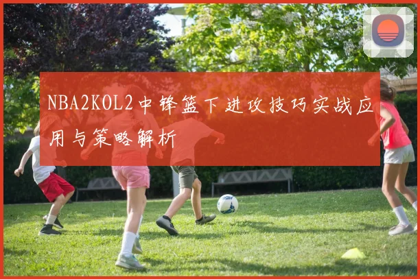 NBA2KOL2中锋篮下进攻技巧实战应用与策略解析