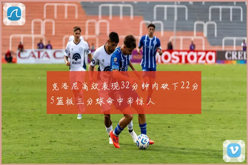克洛尼高效表现32分钟内砍下22分5篮板三分球命中率惊人