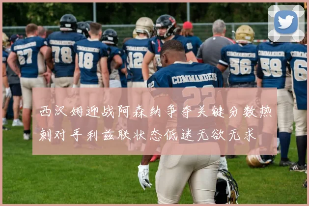 西汉姆迎战阿森纳争夺关键分数热刺对手利兹联状态低迷无欲无求