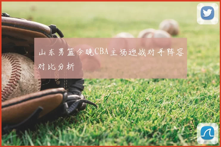 山东男篮今晚CBA主场迎战对手阵容对比分析