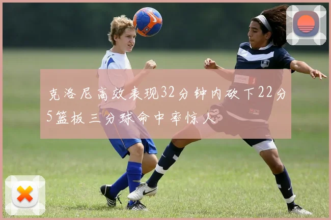 克洛尼高效表现32分钟内砍下22分5篮板三分球命中率惊人