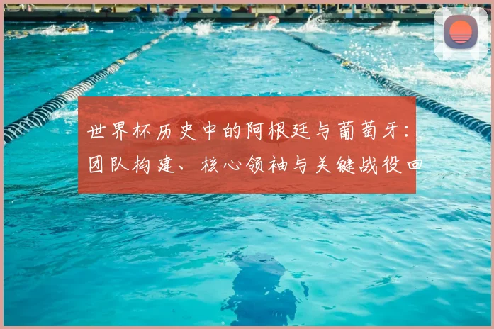 世界杯历史中的阿根廷与葡萄牙:团队构建、核心领袖与关键战役回顾