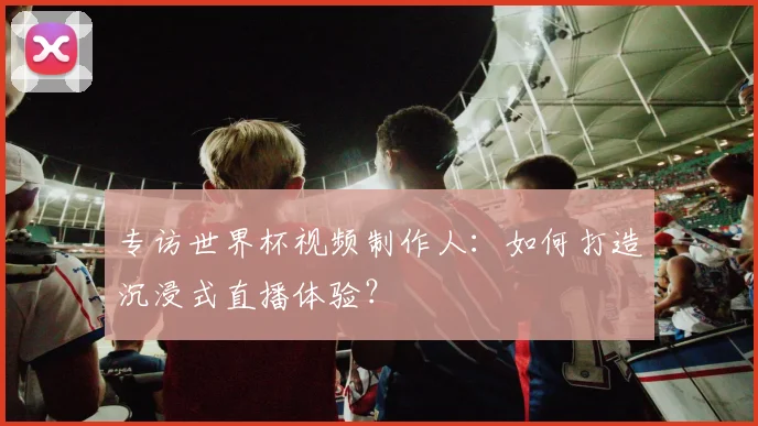 专访世界杯视频制作人：如何打造沉浸式直播体验？
