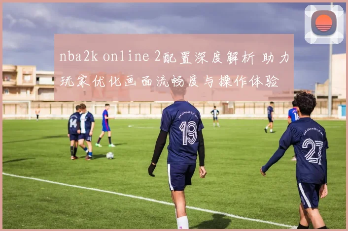 nba2k online 2配置深度解析 助力玩家优化画面流畅度与操作体验