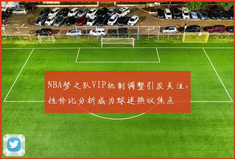 NBA梦之队VIP机制调整引发关注，性价比分析成为球迷热议焦点