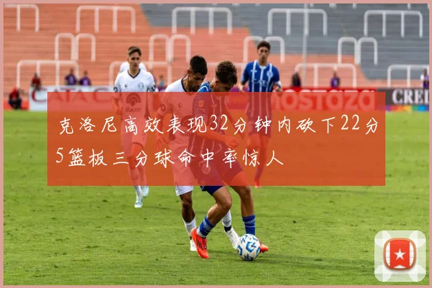 克洛尼高效表现32分钟内砍下22分5篮板三分球命中率惊人