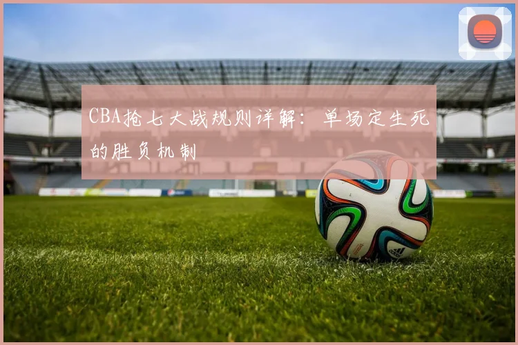 CBA抢七大战规则详解：单场定生死的胜负机制