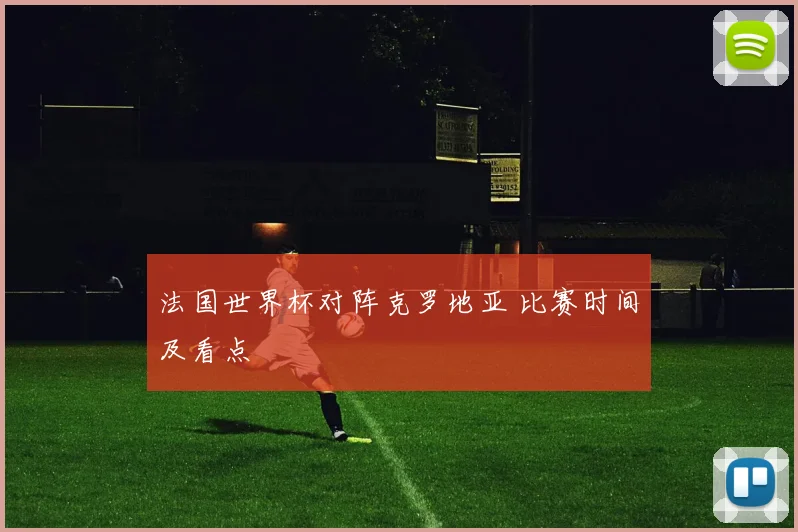 法国世界杯对阵克罗地亚 比赛时间及看点