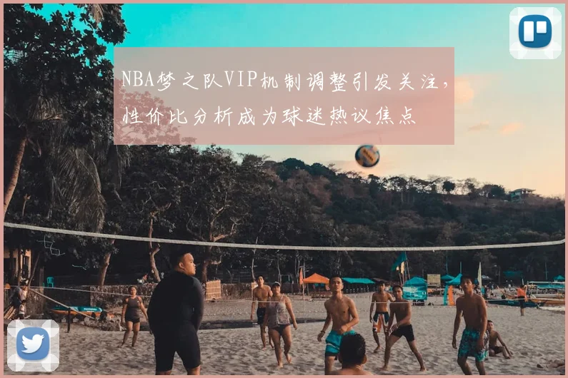 NBA梦之队VIP机制调整引发关注，性价比分析成为球迷热议焦点