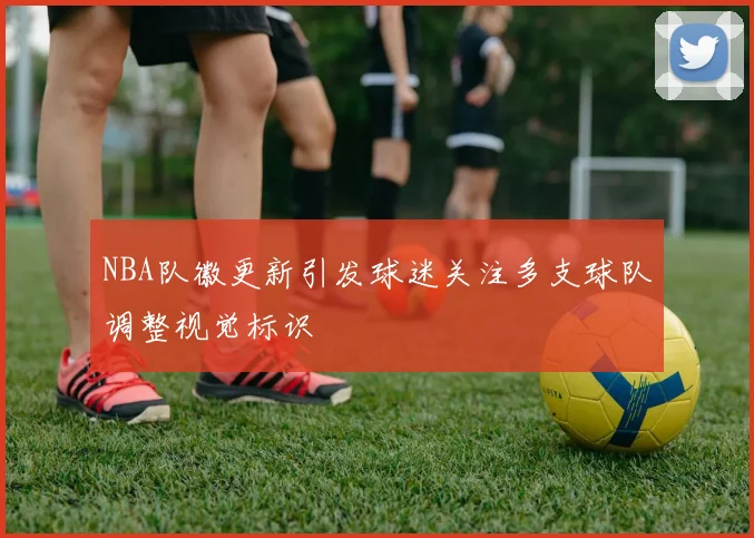 NBA队徽更新引发球迷关注多支球队调整视觉标识