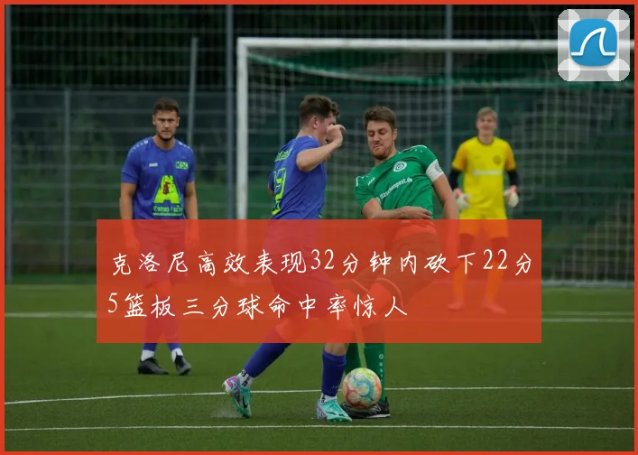 克洛尼高效表现32分钟内砍下22分5篮板三分球命中率惊人