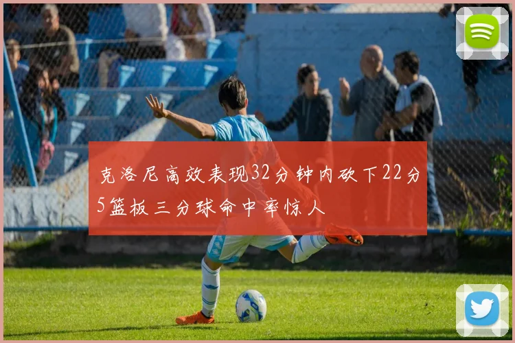 克洛尼高效表现32分钟内砍下22分5篮板三分球命中率惊人