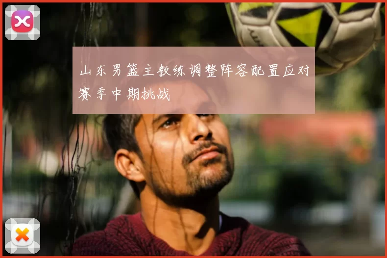 山东男篮主教练调整阵容配置应对赛季中期挑战