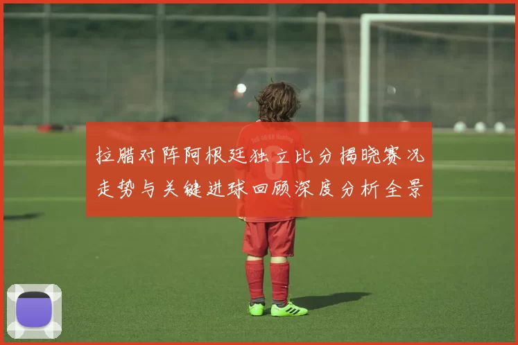拉腊对阵阿根廷独立比分揭晓赛况走势与关键进球回顾深度分析全景解读