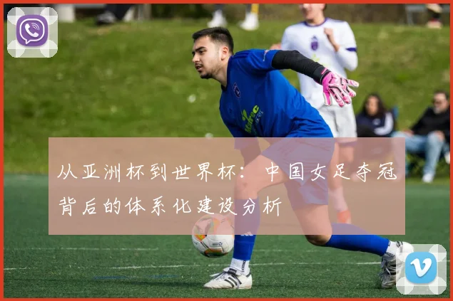 从亚洲杯到世界杯：中国女足夺冠背后的体系化建设分析