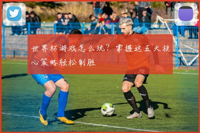 世界杯游戏怎么玩？掌握这五大核心策略轻松制胜
