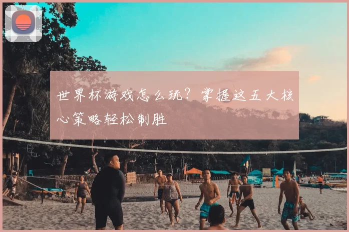 世界杯游戏怎么玩？掌握这五大核心策略轻松制胜